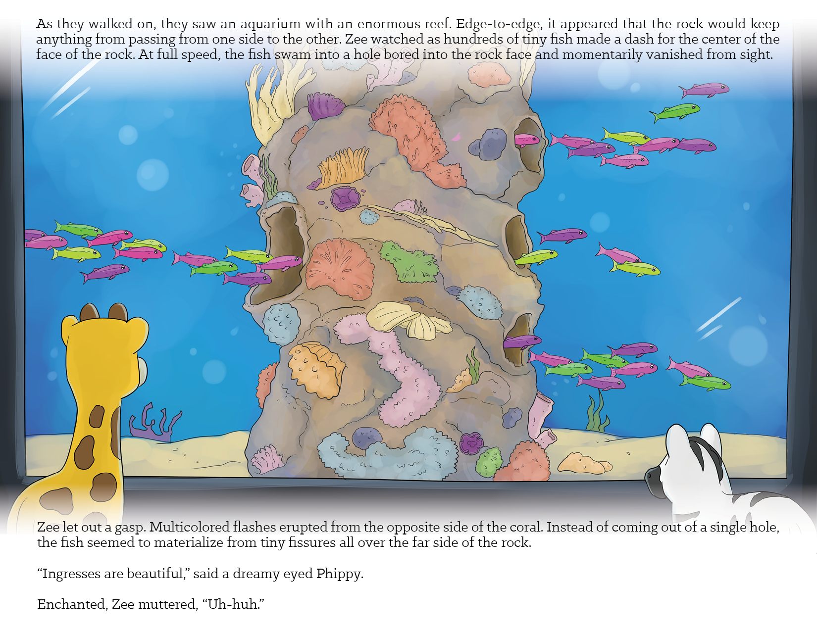Image 12 - As they walked on, they saw an aquarium with an enormous reef. Edge-to-edge, it appeared that the rock would keep anything from passing from one side to the other. Zee watched as hundreds of tiny hsh made a dash for the center of the face of the rock. At full speed, the fish swam into a hole bored into the rock face and momentarily vanished from sight.
Zee let out a gasp. Multicolored flashes erupted from the opposite side of the coral. Instead of coming out of a single hole, the fish seemed to materialize from tiny fissures all over the far side of the rock.
"Ingresses are beautiful"" said a dreamy eyed Phippy.
Enchanted, Zee muttered, "Uh-huh."