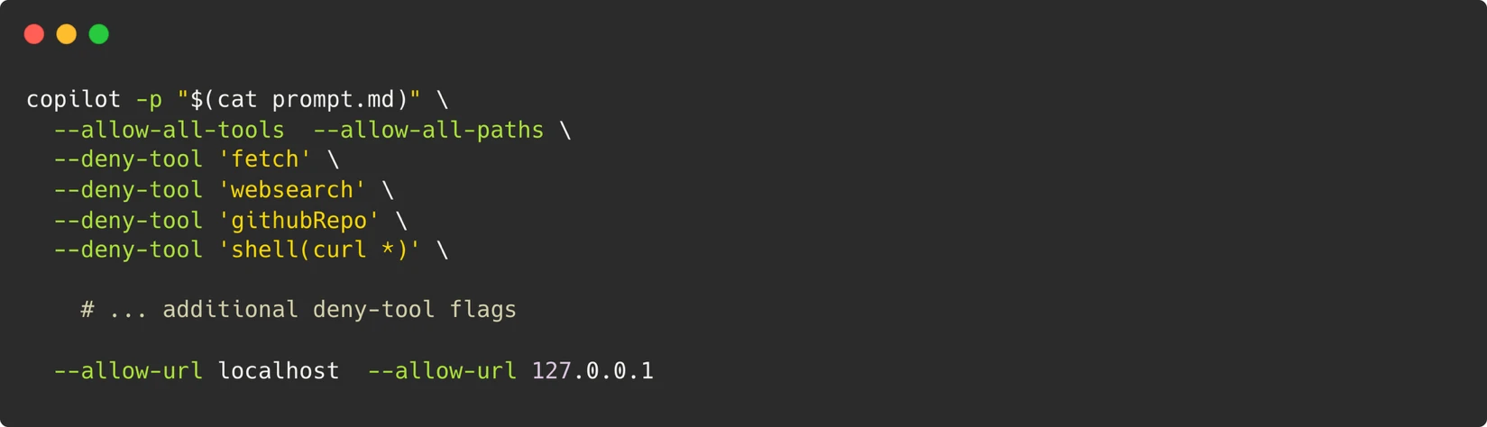 A screen shot of a computer terminal:
bash
copilot -p "$(cat prompt.md)" \
--allow-all-tools \
--allow-all-paths \
--deny-tool 'fetch' \
--deny-tool 'websearch' \
--deny-tool 'githubRepo' \
--deny-tool 'shell(curl *)' \
# ... additional deny-tool flags
--allow-url localhost \
--allow-url 127.0.0.1