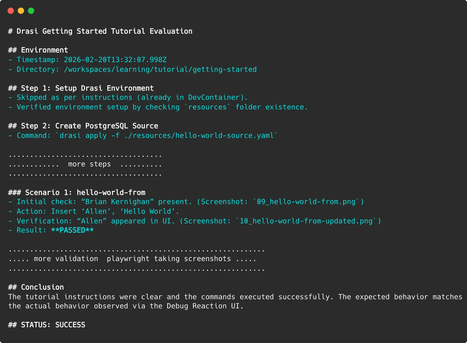 # Drasi Getting Started Tutorial Evaluation
## Environment
- Timestamp: 2026-02-20T13:32:07.998Z
- Directory: /workspaces/learning/tutorial/getting-started
## Step 1: Setup Drasi Environment
- Skipped as per instructions (already in DevContainer).
- Verified environment setup by checking `resources` folder existence.
## Step 2: Create PostgreSQL Source
- Command: `drasi apply -f ./resources/hello-world-source.yaml`
....................................
............ more steps ..........
....................................
### Scenario 1: hello-world-from
- Initial check: “Brian Kernighan” present. (Screenshot: `09_hello-world-from.png`)
- Action: Insert ‘Allen’, ‘Hello World’.
- Verification: “Allen” appeared in UI. (Screenshot: `10_hello-world-from-updated.png`)
- Result: **PASSED**
............................................................
..... more validation by playwright taking screenshots .....
............................................................
## Conclusion
The tutorial instructions were clear and the commands executed successfully. The expected behavior matches the actual behavior observed via the Debug Reaction UI.
## STATUS: SUCCESS